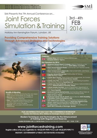 Modern Techniques and Technologies for the Enhancement
of Training both Regulars and Reserves
Leaders: Mr Andrew Joly and Mr Roy Evans, Defence and Security Consultancy, LEO | 13.30 - 17.30
SMi Presents the 7th Annual Conference on...
3rd - 4th
FEB
2016
Holiday Inn Kensington Forum, London, UK
Joint Forces
Simulation &Training
PLUS AN INTERACTIVE HALF-DAY PRE-CONFERENCE WORKSHOP
Tuesday 2nd February 2016, Holiday Inn Kensington Forum, London, UK
Chairman:
• Andrew Gray, Helicopter Programme Manager,
European Defence Agency
Key Speakers for 2016:
• Lieutenant General Mark O. Schissler, Deputy Chairman of the
Military Committee, U.S. Air Force, NATO Military Committee
• Major General Reinhard Wolski, Commander Joint Warfare Centre,
German Army, NATO
• Major General Janusz Adamczak, Chief of Staff NATO, Joint Force
Command Brunssum, NATO
• Brigadier General Recep Unal, Commander Air Training,
Turkish Air Force, Turkey
• Captain Bjorn Persson, Head of Education Programmes, Air Combat
Training School, Swedish Armed Forces, Sweden
• Captain Jerry Pett, DACOS Future Training and Training Acquisition,
Flag Officer Sea Training, Royal Navy, UK
• Captain (ret.) Piotr Gawliczek, Associate Professor, National Defence
Faculty, National Defence University, Poland
• Colonel Jaroslav Kozůbek, Head of Department, Department of
Tactics/ K-110, Faculty of Military Leadership, University of Defence,
Brno, Czech Republic
• Lieutenant Colonel Maciej Komsta, Commanding Officer Polish Air
Force Academy, Tactical Air Control Party Training Center,
Polish Air Force, Poland
• Lieutenant Colonel John M. Ferrell, Deputy Director, NATO Modelling
& Simulation Centre of Excellence, Italy
• Staff Sergeant Ryan Melville, Combat Medical Technician (UK),
Special Operations Medical Branch, Royal Army Medical Corps
(RAMC), NATO Special Operations Headquarters, UK
• Dr. Erdal Cayirci, Chief CAX Branch, Simulation, Modeling & C4,
NATO JWC & University of Stavanger, Norway
Book by 30th October 2015 to receive a £400 discount
Book by 30th November 2015 to receive a £200 discount
Book by 18th December 2015 to receive a £100 discount
@SMiGroupDefence
#JointForces2016
www.jointforcestraining.com
Register online or fax your registration to +44 (0) 870 9090 712 or call +44 (0) 870 9090 711
MILITARY, GOVERNMENT & PUBLIC SECTOR RATES AVAILABLE
Providing Comprehensive Training Solutions
Through Advanced Strategies and Technologies
Benefits of Attending:
• Learn how militaries are ensuring they are mission
ready across all disciplines as a single unit
• Discover how to maximise the benefits of
combined training exercises
• Hear cutting edge presentations from key
decision makers involved in training and
simulation from across the globe
• Network with your peers and build lasting
relationships
 