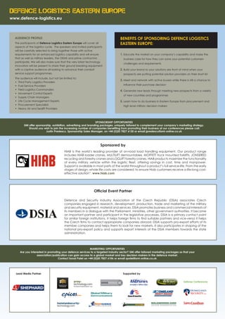 Defence Logistics Eastern Europe
www.defence-logistics.eu
AUDIENCE PROFILE:
The participants of Defence Logistics Eastern Europe will cover all
aspects of the logistics cycle. The speakers and invited participants
will be carefully selected to bring together those with active
requirements for an enhanced logistics capability and will ensure
that as well as military leaders, the OEMS and prime contractors
participate. We will also make sure that the very latest technology
innovators will be present to share their ground breaking equipment
with a captive audience all looking to advance their combat
service support programmes.
The audience will include, but not be limited to:
•	 Third Party Logistics Providers
•	 Fuel Service Providers
•	 Field Logistics Commanders
•	 Movement Control Experts
•	 Supply Chain Managers
•	 Life Cycle Management Experts
•	 Procurement Specialists
•	 Heavy Air and Sealift Providers
BENEFITS OF SPONSORING DEFENCE LOGISTICS
EASTERN EUROPE:
1.	Educate the market on your company’s capability and make the
business case for how they can solve your potential customers
challenges and requirements
2.	Build your brand so your solutions are front of mind when your
prospects are putting potential solution providers on their short list
3.	Meet and network with active buyers while there is still a chance to
influence their purchase decision
4.	Generate new leads through meeting new prospects from a variety
of new countries and programmes
5.	Learn how to do business in Eastern Europe from procurement and
high level military decision makers
SPONSORSHIP OPPORTUNITIES
SMi offer sponsorship, exhibition, advertising and branding packages, uniquely tailored to complement your company’s marketing strategy.
Should you wish to join the increasing number of companies benefiting from promoting their business at our conferences please call:
Justin Predescu, Sponsorship Sales Manager, on +44 (0)20 7827 6130 or email jpredescu@smi-online.co.uk
MARKETING OPPORTUNITIES
Are you interested in promoting your defence services to a targeted industry sector? SMi offer tailored marketing packages so that your
association/publication can gain access to a global market and key decision makers in the defence market.
Contact Sonal Patel on +44 (0)20 7827 6106 or email spatel@smi-online.co.uk
Supported byLead Media Partner
Official Event Partner
Defence and Security Industry Association of the Czech Republic (DSIA) associates Czech
companies engaged in research, development, production, trade and marketing of the military
and security equipment, material and services. DSIA promotes business and commercial interests of
its members in a dialogue with the Parliament, ministries, other government authorities. It became
an important partner and participant in the legislative processes. DSIA is a primary contact point
for similar foreign institutions. It helps foreign firms to find suitable partners and vice-versa it helps
the Czech firms to contact appropriate companies abroad. DSIA supports pro-export efforts of its
member companies and helps them to look for new markets. It also participates in shaping of the
national pro-export policy and supports export interests of the DSIA members towards the state
administration.
Sponsored by
HIAB is the world’s leading provider of on-road load handling equipment. Our product range
includes HIAB loader cranes, MULTILIFT demountables, MOFFETT truck mounted forklifts, JONSERED
recycling and forestry cranes and LOGLIFT forestry cranes. HIAB products maximise the functionality
of every military vehicle within the logistic fleet, offering savings in cost, time and manpower.
Support is available in most parts of the world throughout a product’s full service-life. From the early
stages of design, whole life costs are considered, to ensure Hiab customers receive a life-long cost-
effective solution”. www.hiab.com
 