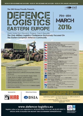 2016
The Only Military Logistics Conference Exclusively Focused On
The Eastern European Defence Community
Dorint Hotel Don Giovanni, Prague, Czech Republic
7th - 8th
MARCH
EVENT HIGHLIGHTS:
•	 9 General Officers Confirmed making this the most senior and
focused logistics meeting in the region!
•	 Brigadier General Zuna is confirmed as the Host Nation Chairman
for this event
•	 Military Briefings from The Czech Republic, Hungary, Poland,
Croatia, Norway, EU, Belgium, Canada and NATO
•	 Dedicated focus on logistics training, modernisation programs
and operational experience support combat forces
•	 Official Partnership with DSIA - meaning you will be able to meet
and partner with local industry
•	 Real solutions presented and offered within the Defence Logistics
Eastern Europe exhibition
The SMi Group Proudly Presents...
www.defence-logistics.eu
Register online or fax your registration to +44 (0) 870 9090 712 or call +44 (0) 870 9090 711
SPECIAL RATES AVAILABLE FOR MILITARY AND GOVERNMENT REPRESENTATIVES
BOOK BY 30TH NOVEMBER AND SAVE £400 • BOOK BY 18TH DECEMBER AND SAVE £200 • BOOK BY 29TH JANUARY AND SAVE £100
Optimising Logistics and Rapid Response to CBRN Incidents in
the Czech Republic
Hosted by: Colonel Zoltan Bubenik, Surgeon General/Director of Medical Agency,
Armed Forces of the Czech Republic
09.00-12.10
Official Event PartnerSponsored by MAKE SURE YOU REGISTER FOR OUR
POST CONFERENCE MASTERCLASS I 9TH MARCH 2016
@SMiGroupDefence
#DefenceLogistics
HOST NATION KEYNOTE SPEAKERS:
Brigadier General Jaromir Zuna, Director Support Division,
Armed Forces of the Czech Republic
Colonel Jan Husak, Director, Multinational Logistics
Coordination Centre
Colonel Dr. Pavel Foltin, Director of Logistics Department –
Faculty of Military Leadership, University of Defence, Armed
Forces of the Czech Republic
Colonel Zoltan Bubenik, Surgeon General/Director of the
Medical Agency, Armed Forces of the Czech Republic
Lieutenant Colonel Jiri Kasparek, Training Command, Armed
Forces of the Czech Republic
Jiri Hynek, President, Defence and Security Industry
Association of the Czech Republic (DSIA)
REGIONAL EXPERT SPEAKERS:
Brigadier General Imre Pogacsas, Head of Logistics
Directorate, Hungarian Defence Forces
Brigadier General Dariusz Lukowski, Head of J4 Logistics
Department, 	Polish Armed Forces
Brigadier Simon Hutchings, Commander 104 Logistics Support
Brigade, British Army
Brigadier General Ivica Olujic, Chief of J4, Croatian General
Staff, Croatian Armed Forces
Brigadier General Arild Dregelid, Head of the LOS
Programme, Norwegian Armed Forces
Brigadier General Diogini Maria Loria, Head of Logistics, 	
EU Military Staff
Brigadier General Herman Ruys, Deputy Chief of Staff Support
and Enabling, EUROCORPS
Commodore Marcel Hallé, ACOS J4, NATO SHAPE
Major Bruyere Christophe, Commandant Movement Control
Group, Belgian Armed Forces
Colonel Sylvain Turbide, Deputy Military Representative of
Canada to NATO, Canadian Forces
Mr Bruno Cantin, Head of Logistics Defence and Policy
Planning Division, NATO
Tony O’Neil, Director of Plans and Policy, Movement
Coordination Centre
 