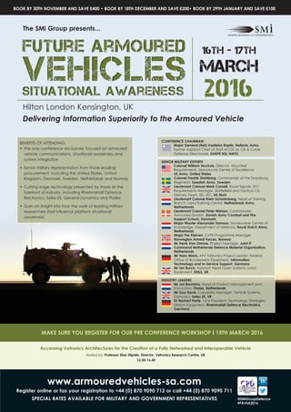 2016
Hilton London Kensington, UK
Delivering Information Superiority to the Armoured Vehicle
16th - 17th
MARCH
CONFERENCE CHAIRMAN:
Major General (Ret) Vasileios Raptis, Hellenic Army,
Former Assistant Chief of Staff ACOS J6, CIS & Cyber
Defence Directorate, SHAPE HQ, NATO
SENIOR MILITARY EXPERTS
Colonel William Nuckols, Director, Mounted
Requirements, Manoeuvre Centre of Excellence, 	
US Army, United States
Colonel Fredrik Stahlberg, Commander of the Skaraborg
Regiment, Swedish Army, Sweden
Lieutenant Colonel Mark Cornell, Royal Signals, SO1
Requirements Manager, Battlefield and Tactical CIS
Delivery Team, ISS, JFC, UK MoD
Lieutenant Colonel Klein Schaarsberg, Head of Training
Branch, Land Training Centre, Netherlands Army,
Netherlands
Lieutenant Colonel Peter Nielsen, Commander,
Armoured Division, Danish Army Combat and Fire
Support School, Denmark
Major Wouter Alexander Samson, Maneuverer Centre of
Knowledge, Department of Defence, Royal Dutch Army,
Netherlands
Major Per Kleiven, CV90 Programme Manager,
Norwegian Armed Forces, Norway
Mr Henk Van Omme, Project Manager, Joint IT
Command Netherlands Defence Material Organization,
Netherlands
Mr Hans Marrs, AFV Vetronics Project Leader, Federal
Office of Bundeswehr Equipment, Information
Technology and In-Service Support, Germany
Mr Ian Burch, Assistant Head Open Systems, Land
Equipment, DE&S, UK
INDUSTRY LEADERS
Mr Jos Bormans, Head of Product Management and
Innovation, Thales, Netherlands
Mr Guy Davis, Capability Manager, Vehicle Systems,
Optronics, Selex ES, UK
Dr Norbert Harle, Vice President, Technology Strategies,
Mission Equipment, Rheinmetall Defence Electronics,
Germany
BENEFITS OF ATTENDING:
•	 The only conference exclusively focused on armoured
vehicle communications, situational awareness and
system integration
•	 Senior military representation from those leading
procurement, including the United States, United
Kingdom, Denmark, Sweden, Netherlands and Norway
•	 Cutting edge technology presented by those at the
forefront of industry, including Rheinmetall Defence
Electronics, Selex ES, General Dynamics and Thales
•	 Gain an insight into how the work of leading military
researchers shall influence platform situational
awareness
The SMi Group presents...
www.armouredvehicles-sa.com
Register online or fax your registration to +44 (0) 870 9090 712 or call +44 (0) 870 9090 711
SPECIAL RATES AVAILABLE FOR MILITARY AND GOVERNMENT REPRESENTATIVES
BOOK BY 30TH NOVEMBER AND SAVE £400 • BOOK BY 18TH DECEMBER AND SAVE £200• BOOK BY 29TH JANUARY AND SAVE £100
Accessing Vetronics Architectures for the Creation of a Fully Networked and Interoperable Vehicle
Hosted by: Professor Elias Stipidis, Director, Vetronics Research Centre, UK
12.30-16.45
MAKE SURE YOU REGISTER FOR OUR PRE CONFERENCE WORKSHOP I 15TH MARCH 2016
@SMiGroupDefence
#FAVSA2016
 