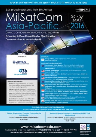 www.milsatcomasia.com
Register online or fax your registration to +44 (0) 870 9090 712 or call +44 (0) 870 9090 711
SPECIAL RATES AVAILABLE FOR MILITARY AND GOVERNMENT REPRESENTATIVES
Global Government Payload Exploration for
Asia-Pacific
Hosted by: Rich Pang, Hosted Payload Alliance
8.30 - 12.00
Bespoke System Solutions for Maritime MILSATCOM
Applications
Hosted by: Wes Schenck, Technical Sales and Special Projects Manager,
Cobham SATCOM
12.30 - 16.30
PLUS TWO PRE CONFERENCE WORKSHOPS
GRAND COPTHORNE WATERFRONT HOTEL, SINGAPORE I 25TH MAY 2016
@SMiGroupDefence
@SMimilsatcom
#MilSatComAsia
CHAIRMAN:
Gregg Daffner, CEO, GapSat and Asian Attaché,
Global VSAT Forum
CONFERENCE SPEAKERS INCLUDE:
Commodore David Greaves, Commander Defence Strategic
Communications, Chief Information Officer Group, Australian
Defence Force
Osan Air Base, USAF
Lieutenant Colonel Ilime Ibrahim, Programme Manager, Ministry of
Defence Malaysia
Lieutenant Colonel Matthew Turpin, Chief of Asia-Pacific Strategy and
Plans, Joint Staff, U.S Department of Defense
Lieutenant Commander Bill Blick, J6 Headquarters Joint Forces New
Zealand, New Zealand Defence Force
Brigadier General (Ret’d) Nicolas Ojeda, Deputy Executive Director,
Information and Communications Technology Office (ICT Office)
Philippines
Thomas van der Heyden, Senior Programme Advisor, SatKomHan
Programme Office, Ministry of Defense of the Republic of Indonesia
Shirish Ravan, Head, UN-SPIDER Beijing Office, United Nations Office
for Outer Space Affairs (UN-OOSA)
Wisit Atipayakoon, Programme Officer, Regional Office for Asia-
Pacific, International Telecommunication Union
Dr Sang-Ryool Lee, Director of GEO-KOMPSAT-2 Programme Office,
Korea Aerospace Research Institute
26 - 27
MAY
2016
GRAND COPTHORNE WATERFRONT HOTEL, SINGAPORE
SMi proudly presents their 6th Annual
MilSatCom
Asia-Pacific
MilSatCom
Asia-Pacific
Enhancing SatCom Capabilities For Effective Military
Communications Across Asia-Pacific
BENEFITS OF ATTENDING:
• Hear from regional militaries on current
and future MilSatCom requirements and
how these are being satisfied
• Discuss the level of regional collaboration
and how this can be effectively integrated
• Learn how satellites capabilities are being
optimised for emergency communications
and disaster response
• Understand the strategic role of the US in
Asia-Pacific and how regional SatCom
engagement helps satisfy overall goals
BOOK BY 29TH FEBRUARY TO SAVE S$800 • BOOK BY 31ST MARCH TO SAVE S$400
SPONSORED BY:
Colonel James Bortee, Commander, 607th Air Operations Center
 