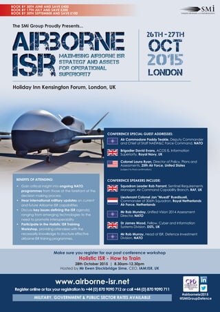 Make sure you register for our post conference workshop
Holistic ISR - How to Train
28th October 2015 | 8.30am-12.30pm
Hosted by Mr Ewen Stockbridge Sime, CEO, IAM:ISR, UK
#airborneisr2015
@SMiGroupDefence
BENEFITS OF ATTENDING:
• Gain critical insight into ongoing NATO
programmes from those at the forefront of the
decision making process
• Hear international military updates on current
and future Airborne ISR capabilities
• Discuss key issues defining the ISR agenda,
ranging from emerging technologies to the
need to promote interoperability
• Participate in the Holistic ISR Training
Workshop, providing attendees with the
necessarily knowledge to structure effective
airborne ISR training programmes.
www.airborne-isr.net
Register online or fax your registration to +44 (0) 870 9090 712 or call +44 (0) 870 9090 711
MILITARY, GOVERNMENT & PUBLIC SECTOR RATES AVAILABLE
CONFERENCE SPECIAL GUEST ADDRESSES:
Air Commodore Paddy Teakle, Deputy Commander
and Chief of Staff NAEW&C Force Command, NATO
Brigadier David Evans, ACOS IS, Information
Superiority, Royal Navy, UK
Colonel Laura Ryan, Director of Policy, Plans and
Assessments, 25th Air Force, United States
(subject to final confirmation)
CONFERENCE SPEAKERS INCLUDE:
Squadron Leader Rob Farrant, Sentinel Requirements
Manager, Air Command Capability Branch, RAF, UK
Lieutenant Colonel Jan "Muezli" Ruedisueli,
Commander of 306th Squadron, Royal Netherlands
Air Force, Netherlands
Mr Rob Munday, Unified Vision 2014 Assessment
Director, NATO
Dr James Wood, Fellow, Cyber and Information
Systems Division, DSTL, UK
Mr Rob Murray, Head of ISR, Defence Investment
Division, NATO
BOOK BY 30TH JUNE AND SAVE £400
BOOK BY 17TH JULY AND SAVE £200
BOOK BY 30TH SEPTEMBER AND SAVE £100
26th - 27th
OCT
2015
LONDON
Holiday Inn Kensington Forum, London, UK
The SMi Group Proudly Presents...
 