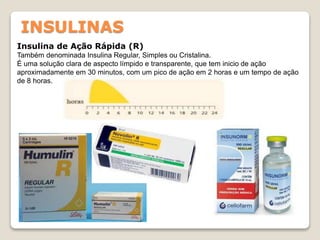 INSULINAS
Insulina de Ação Rápida (R)
Também denominada Insulina Regular, Simples ou Cristalina.
É uma solução clara de aspecto límpido e transparente, que tem inicio de ação
aproximadamente em 30 minutos, com um pico de ação em 2 horas e um tempo de ação
de 8 horas.
 