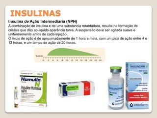 INSULINAS
Insulina de Ação Intermediaria (NPH)
A combinação de insulina e de uma substancia retardadora, resulta na formação de
cristais que dão ao liquido aparência turva. A suspensão deve ser agitada suave e
uniformemente antes de cada injeção.
O inicio de ação é de aproximadamente de 1 hora e meia, com um pico de ação entre 4 e
12 horas, e um tempo de ação de 20 horas.
 