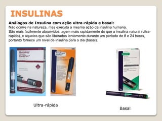 INSULINAS
Análogos de Insulina com ação ultra-rápida e basal:
Não ocorre na natureza, mas executa a mesma ação da insulina humana.
São mais facilmente absorvidos, agem mais rapidamente do que a insulina natural (ultra-
rápida), e aqueles que são liberados lentamente durante um período de 8 e 24 horas,
portanto fornece um nível de insulina para o dia (basal).
Ultra-rápida
Basal
 