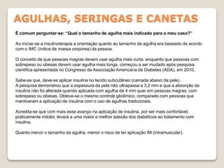 AGULHAS, SERINGAS E CANETAS
É comum perguntar-se: “Qual o tamanho de agulha mais indicado para o meu caso?”
Ao iniciar-se a insulinoterapia a orientação quanto ao tamanho da agulha era baseado de acordo
com o IMC (índice de massa corpórea) da pessoa.
O conceito de que pessoas magras devem usar agulha mais curta, enquanto que pessoas com
sobrepeso ou obesas devem usar agulha mais longa, começou a ser mudado após pesquisa
cientifica apresentada no Congresso da Associação Americana de Diabetes (ADA), em 2010.
Sabe-se que, deve-se aplicar insulina no tecido subcutâneo (camada abaixo da pele).
A pesquisa demonstrou que a espessura da pele não ultrapassa a 3,2 mm e que a absorção da
insulina não foi alterada quando aplicada com agulha de 4 mm quer em pessoas magras, com
sobrepeso ou obesas. Obteve-se o mesmo controle glicêmico, comparado com pessoas que
mantiveram a aplicação de insulina com o uso de agulhas tradicionais.
Acredita-se que com mais esse avanço na aplicação de insulina, por ser mais confortável,
praticamente indolor, levará a uma maior e melhor adesão dos diabéticos ao tratamento com
insulina.
Quanto menor o tamanho da agulha, menor o risco de ter aplicação IM (intramuscular).
 