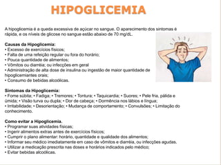 HIPOGLICEMIA
A hipoglicemia é a queda excessiva de açúcar no sangue. O aparecimento dos sintomas é
rápida, e os níveis de glicose no sangue estão abaixo de 70 mg/dL.
Causas da Hipoglicemia:
• Excesso de exercícios físicos;
• Falta de uma refeição regular ou fora do horário;
• Pouca quantidade de alimentos;
• Vômitos ou diarréia; ou infecções em geral
• Administração de alta dose de insulina ou ingestão de maior quantidade de
hipoglicemiantes orais;
• Consumo de bebidas alcoólicas.
Sintomas da Hipoglicemia:
• Fome súbita; • Fadiga; • Tremores; • Tontura; • Taquicardia; • Suores; • Pele fria, pálida e
úmida; • Visão turva ou dupla; • Dor de cabeça; • Dormência nos lábios e língua;
• Irritabilidade; • Desorientação; • Mudança de comportamento; • Convulsões; • Limitação do
conhecimento.
Como evitar a Hipoglicemia.
• Programar suas atividades físicas;
• Ingerir alimentos extras antes de exercícios físicos;
• Cumprir o plano alimentar: horário, quantidade e qualidade dos alimentos;
• Informar seu médico imediatamente em caso de vômitos e diarréia, ou infecções agudas.
• Utilizar a medicação prescrita nas doses e horários indicados pelo médico;
• Evitar bebidas alcoólicas.
 
