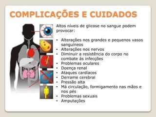COMPLICAÇÕES E CUIDADOS
Altos níveis de glicose no sangue podem
provocar:
• Alterações nos grandes e pequenos vasos
sanguíneos
• Alterações nos nervos
• Diminuir a resistência do corpo no
combate ás infecções
• Problemas oculares
• Doença renal
• Ataques cardíacos
• Derrame cerebral
• Pressão alta
• Má circulação, formigamento nas mãos e
nos pés
• Problemas sexuais
• Amputações
 