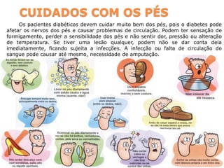 CUIDADOS COM OS PÉS
Os pacientes diabéticos devem cuidar muito bem dos pés, pois o diabetes pode
afetar os nervos dos pés e causar problemas de circulação. Podem ter sensação de
formigamento, perder a sensibilidade dos pés e não sentir dor, pressão ou alteração
de temperatura. Se tiver uma lesão qualquer, podem não se dar conta dela
imediatamente, ficando sujeita a infecções. A infecção ou falta de circulação do
sangue pode causar até mesmo, necessidade de amputação.
 