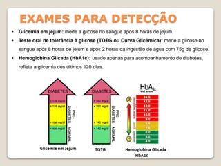 EXAMES PARA DETECÇÃO
• Glicemia em jejum: mede a glicose no sangue após 8 horas de jejum.
• Teste oral de tolerância à glicose (TOTG ou Curva Glicêmica): mede a glicose no
sangue após 8 horas de jejum e após 2 horas da ingestão de água com 75g de glicose.
• Hemoglobina Glicada (HbA1c): usado apenas para acompanhamento de diabetes,
reflete a glicemia dos últimos 120 dias.
 