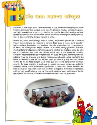 Inicia una nueva etapa en mi carrera docente, la cual me llena de alegría para poder
tratar de demostrar que aunque como maestro presento muchas dificultades puedo
ser mejor cuando me lo propongo, decide escoger la línea de investigación que
realiza la profesora Adriana marcela, ya que me motiva más el perfil de la profesora
que la línea como tal y de igual manera la forma
Primer día, como siempre llego tarde a clases, lo primero que veo es la cara de
Freddy quien siempre me reclama el por qué llego tarde a veces, tomo asiento y
veo como la profe continua con su clase, después analizo la forma como presenta
la líneas de investigación, luego realiza un acuerdo pedagógico con nosotros
donde pide tener algunos compromisos para la práctica pedagógica y uno de ellos
era la puntualidad, jum todos me miran y yo me hago el que eso no va conmigo.
Luego de haber realizado los compromisos, me pude dar cuenta como la profesora
Adriana trata de empezar una buena relación con el grupo, a los muchacho les
gusta por lo estricta que es con el área, pero yo como soy muy tranquilo pienso
dentro de mí me toco cumplir, pero más que todo como compromiso conmigo
mismo. De igual manera la profesora a creado en poco tiempo un ambiente
acogedor ya que nos ha tratado como profesores no como estudiantes, también nos
hizo un ritual de iniciación en el cual nos hizo un regalo a todos los compañeros,
este fue muy significativo ya que me hizo sentir parte de algo, parte de una familia
que apenas iniciaban su camino como licenciados en Ciencias Naturales.