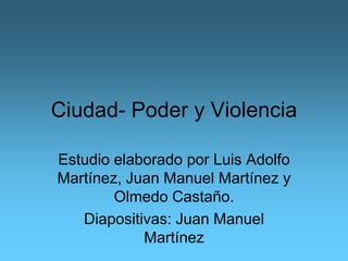 Ciudad- Poder y Violencia

Estudio elaborado por Luis Adolfo
Martínez, Juan Manuel Martínez y
        Olmedo Castaño.
   Diapositivas: Juan Manuel
            Martínez
 