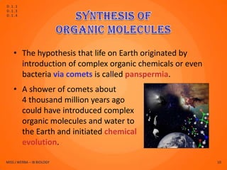 D.1.1
D.1.3
D.1.4




    • The hypothesis that life on Earth originated by
      introduction of complex organic chemicals or even
      bacteria via comets is called panspermia.
    • A shower of comets about
      4 thousand million years ago
      could have introduced complex
      organic molecules and water to
      the Earth and initiated chemical
      evolution.

MISS J WERBA – IB BIOLOGY                                 10
 