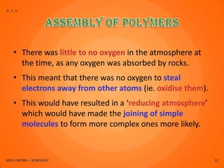 D.1.1




    • There was little to no oxygen in the atmosphere at
      the time, as any oxygen was absorbed by rocks.
    • This meant that there was no oxygen to steal
      electrons away from other atoms (ie. oxidise them).
    • This would have resulted in a ‘reducing atmosphere’
      which would have made the joining of simple
      molecules to form more complex ones more likely.



MISS J WERBA – IB BIOLOGY                                   12
 