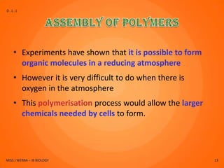 D.1.1




    • Experiments have shown that it is possible to form
      organic molecules in a reducing atmosphere
    • However it is very difficult to do when there is
      oxygen in the atmosphere
    • This polymerisation process would allow the larger
      chemicals needed by cells to form.




MISS J WERBA – IB BIOLOGY                                  13
 