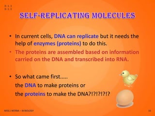 D.1.1
D.1.5




    • In current cells, DNA can replicate but it needs the
      help of enzymes (proteins) to do this.
    • The proteins are assembled based on information
      carried on the DNA and transcribed into RNA.

    • So what came first.....
      the DNA to make proteins or
      the proteins to make the DNA?!?!?!?!?

MISS J WERBA – IB BIOLOGY                                    16
 
