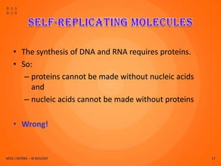 D.1.1
D.1.5




    • The synthesis of DNA and RNA requires proteins.
    • So:
       – proteins cannot be made without nucleic acids
         and
       – nucleic acids cannot be made without proteins

    • Wrong!


MISS J WERBA – IB BIOLOGY                                17
 