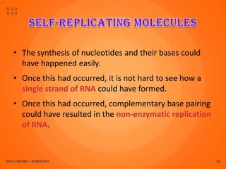 D.1.1
D.1.5




    • The synthesis of nucleotides and their bases could
      have happened easily.
    • Once this had occurred, it is not hard to see how a
      single strand of RNA could have formed.
    • Once this had occurred, complementary base pairing
      could have resulted in the non-enzymatic replication
      of RNA.



MISS J WERBA – IB BIOLOGY                                    18
 