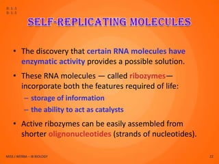 D.1.1
D.1.5




    • The discovery that certain RNA molecules have
      enzymatic activity provides a possible solution.
    • These RNA molecules — called ribozymes—
      incorporate both the features required of life:
          – storage of information
          – the ability to act as catalysts
    • Active ribozymes can be easily assembled from
      shorter olignonucleotides (strands of nucleotides).

MISS J WERBA – IB BIOLOGY                                   22
 