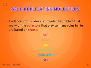 D.1.1
D.1.5




    • Evidence for this ideas is provided by the fact that
      many of the cofactors that play so many roles in life
      are based on ribose:
                               ATP
                               NAD
                               FAD
                          coenzyme A
                           cyclic AMP
                               GTP
MISS J WERBA – IB BIOLOGY                                     25
 