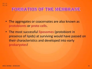 D.1.1
D.1.6




    • The aggregates or coacervates are also known as
      protobionts or proto cells.
    • The most successful liposomes (protobiont in
      presence of lipids) at surviving would have passed on
      their characteristics and developed into early
      prokaryotes!




MISS J WERBA – IB BIOLOGY                                     32
 