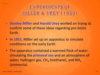 D.1.2




    • Stanley Miller and Harold Urey worked on trying to
      confirm some of these ideas regarding pre-biotic
      Earth.
    • In 1953, Miller set up an apparatus to simulate
      conditions on the early Earth.
    • The apparatus contained a warmed flask of water
      simulating the primeval sea and an atmosphere of
      water, hydrogen gas, CH4 (methane), and NH3
      (ammonia).
MISS J WERBA – IB BIOLOGY                                  36
 