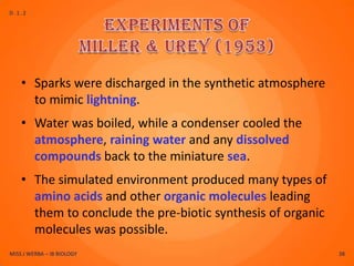 D.1.2




    • Sparks were discharged in the synthetic atmosphere
      to mimic lightning.
    • Water was boiled, while a condenser cooled the
      atmosphere, raining water and any dissolved
      compounds back to the miniature sea.
    • The simulated environment produced many types of
      amino acids and other organic molecules leading
      them to conclude the pre-biotic synthesis of organic
      molecules was possible.
MISS J WERBA – IB BIOLOGY                                    38
 