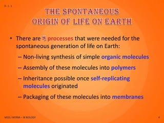 D.1.1




    • There are processes that were needed for the
      spontaneous generation of life on Earth:
          – Non-living synthesis of simple organic molecules
          – Assembly of these molecules into polymers
          – Inheritance possible once self-replicating
            molecules originated
          – Packaging of these molecules into membranes


MISS J WERBA – IB BIOLOGY                                      4
 