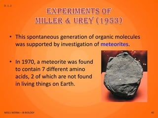 D.1.2




    • This spontaneous generation of organic molecules
      was supported by investigation of meteorites.

    • In 1970, a meteorite was found
      to contain 7 different amino
      acids, 2 of which are not found
      in living things on Earth.



MISS J WERBA – IB BIOLOGY                                40
 