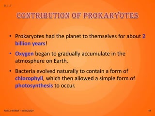 D.1.7




    • Prokaryotes had the planet to themselves for about 2
      billion years!
    • Oxygen began to gradually accumulate in the
      atmosphere on Earth.
    • Bacteria evolved naturally to contain a form of
      chlorophyll, which then allowed a simple form of
      photosynthesis to occur.



MISS J WERBA – IB BIOLOGY                                    44
 