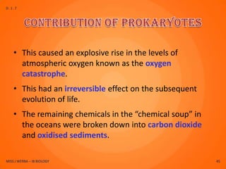 D.1.7




    • This caused an explosive rise in the levels of
      atmospheric oxygen known as the oxygen
      catastrophe.
    • This had an irreversible effect on the subsequent
      evolution of life.
    • The remaining chemicals in the “chemical soup” in
      the oceans were broken down into carbon dioxide
      and oxidised sediments.

MISS J WERBA – IB BIOLOGY                                 45
 