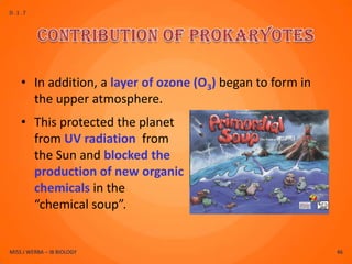 D.1.7




    • In addition, a layer of ozone (O3) began to form in
      the upper atmosphere.
    • This protected the planet
      from UV radiation from
      the Sun and blocked the
      production of new organic
      chemicals in the
      “chemical soup”.


MISS J WERBA – IB BIOLOGY                                   46
 