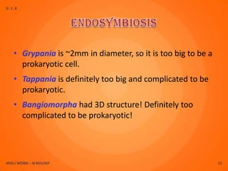 D.1.8




    • Grypania is ~2mm in diameter, so it is too big to be a
      prokaryotic cell.
    • Tappania is definitely too big and complicated to be
      prokaryotic.
    • Bangiomorpha had 3D structure! Definitely too
      complicated to be prokaryotic!




MISS J WERBA – IB BIOLOGY                                      51
 