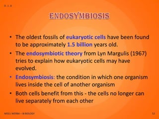 D.1.8




    • The oldest fossils of eukaryotic cells have been found
      to be approximately 1.5 billion years old.
    • The endosymbiotic theory from Lyn Margulis (1967)
      tries to explain how eukaryotic cells may have
      evolved.
    • Endosymbiosis: the condition in which one organism
      lives inside the cell of another organism
    • Both cells benefit from this - the cells no longer can
      live separately from each other
MISS J WERBA – IB BIOLOGY                                      52
 