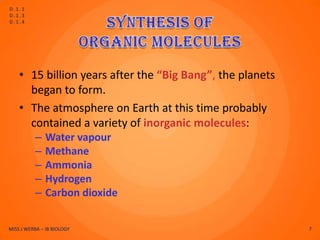 D.1.1
D.1.3
D.1.4




    • 15 billion years after the “Big Bang”, the planets
      began to form.
    • The atmosphere on Earth at this time probably
      contained a variety of inorganic molecules:
          –    Water vapour
          –    Methane
          –    Ammonia
          –    Hydrogen
          –    Carbon dioxide

MISS J WERBA – IB BIOLOGY                                  7
 