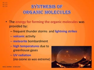 D.1.1
D.1.3
D.1.4




    • The energy for forming the organic molecules was
      provided by:
          – frequent thunder storms and lightning strikes
          – volcanic activity
          – meteorite bombardment
          – high temperatures due to
            greenhouse gases
          – UV radiation
            (no ozone so was extreme)

MISS J WERBA – IB BIOLOGY                                   8
 