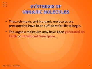 D.1.1
D.1.3
D.1.4




    • These elements and inorganic molecules are
      presumed to have been sufficient for life to begin.
    • The organic molecules may have been generated on
      Earth or introduced from space.




MISS J WERBA – IB BIOLOGY                                   9
 