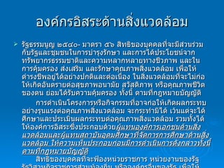 องค์กรอิสระด้านสิ่งแวดล้อม รัฐธรรมนูญ ๒๕๔๐ -  มาตรา ๕๖   สิทธิของบุคคลที่จะมีส่วนร่วมกับรัฐและชุมชนในการบำรุงรักษา และการได้ประโยชน์จากทรัพยากรธรรมชาติและความหลากหลายทางชีวภาพ และในการคุ้มครอง ส่งเสริม และรักษาคุณภาพสิ่งแวดล้อม เพื่อให้ดำรงชีพอยู่ได้อย่างปกติและต่อเนื่อง ในสิ่งแวดล้อมที่จะไม่ก่อให้เกิดอันตรายต่อสุขภาพอนามัย สวัสดิภาพ หรือคุณภาพชีวิตของตน ย่อมได้รับความคุ้มครอง ทั้งนี้ ตามที่กฎหมายบัญญัติ การดำเนินโครงการหรือกิจกรรมที่อาจก่อให้เกิดผลกระทบอย่างรุนแรงต่อคุณภาพสิ่งแวดล้อม จะกระทำมิได้ เว้นแต่จะได้ศึกษาและประเมินผลกระทบต่อคุณภาพสิ่งแวดล้อม รวมทั้งได้ให้องค์การอิสระซึ่งประกอบด้วย ผู้แทนองค์การเอกชนด้านสิ่งแวดล้อมและผู้แทนสถาบันอุดมศึกษาที่จัดการการศึกษาด้านสิ่งแวดล้อม ให้ความเห็นประกอบก่อนมีการดำเนินการดังกล่าวทั้งนี้ ตามที่กฎหมายบัญญัติ สิทธิของบุคคลที่จะฟ้องหน่วยราชการ หน่วยงานของรัฐ รัฐวิสาหกิจราชการส่วนท้องถิ่น หรือองค์กรอื่นของรัฐ เพื่อให้ปฏิบัติหน้าที่ตามที่บัญญัติไว้ในกฎหมายตามวรรคหนึ่งและวรรคสอง ย่อมได้รับความคุ้มครอง   