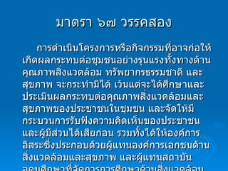 มาตรา ๖๗ วรรคสอง การดำเนินโครงการหรือกิจกรรมที่อาจก่อให้เกิดผลกระทบต่อชุมชนอย่างรุนแรงทั้งทางด้านคุณภาพสิ่งแวดล้อม ทรัพยากรธรรมชาติ และสุขภาพ จะกระทำมิได้ เว้นแต่จะได้ศึกษาและประเมินผลกระทบต่อคุณภาพสิ่งแวดล้อมและสุขภาพของประชาชนในชุมชน และจัดให้มีกระบวนการรับฟังความคิดเห็นของประชาชนและผู้มีส่วนได้เสียก่อน รวมทั้งได้ให้องค์การอิสระซึ่งประกอบด้วยผู้แทนองค์การเอกชนด้านสิ่งแวดล้อมและสุขภาพ และผู้แทนสถาบันอุดมศึกษาที่จัดการการศึกษาด้านสิ่งแวดล้อมหรือทรัพยากรธรรมชาติหรือด้านสุขภาพ ให้ความเห็นประกอบก่อนมีการดำเนินการดังกล่าว 