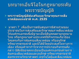 บทบาทเอ็นจีโอในกฎหมายระดับพระราชบัญญัติ พระราชบัญญัติส่งเสริมและรักษาคุณภาพสิ่งแวดล้อมแห่งชาติ พ . ศ . 2535 มาตรา  7  เพื่อเป็นการสนับสนุนการมีส่วนร่วมของประชาชนในการส่งเสริมและรักษาคุณภาพสิ่งแวดล้อม ให้องค์กรเอกชนซึ่งมีฐานะเป็นนิติบุคคลตามกฎหมายไทย หรือกฎหมายต่างประเทศที่มีกิจกรรมเกี่ยวข้องโดยตรงกับการคุ้มครองสิ่งแวดล้อม หรืออนุรักษ์ทรัพยากรธรรมชาติ และมิได้มีวัตถุประสงค์ในทางการเมือง หรือมุ่งค้าหากำไรจากการประกอบกิจกรรมดังกล่าว มีสิทธิขอจดทะเบียนเป็นองค์กรเอกชนด้านการคุ้มครองสิ่งแวดล้อมและอนุรักษ์ - ทรัพยากรธรรมชาติต่อกระทรวงวิทยาศาสตร์ เทคโนโลยีและสิ่งแวดล้อม ตามหลักเกณฑ์ วิธีการและเงื่อนไขที่กำหนดในกฎกระทรวง 