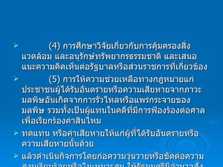 (4)  การศึกษาวิจัยเกี่ยวกับการคุ้มครองสิ่งแวดล้อม และอนุรักษ์ทรัพยากรธรรมชาติ และเสนอแนะความคิดเห็นต่อรัฐบาลหรือส่วนราชการที่เกี่ยวข้อง (5)  การให้ความช่วยเหลือทางกฎหมายแก่ประชาชนผู้ได้รับอันตรายหรือความเสียหายจากภาวะมลพิษอันเกิดจากการรั่วไหลหรือแพร่กระจายของมลพิษ รวมทั้งเป็นผู้แทนในคดีที่มีการฟ้องร้องต่อศาล เพื่อเรียกร้องค่าสินไหม ทดแทน หรือค่าเสียหายให้แก่ผู้ที่ได้รับอันตรายหรือความเสียหายนั้นด้วย แล้วดำเนินกิจการโดยก่อความวุ่นวายหรือขัดต่อความสงบเรียบร้อยหรือไม่เหมาะสม ให้รัฐมนตรีมีอำนาจสั่งเพิกถอนการจดทะเบียนขององค์กรเอกชนนั้นได้ 