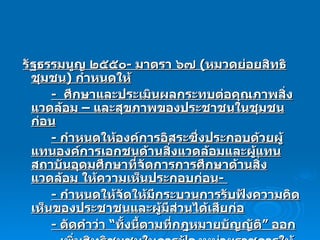 รัฐธรรมนูญ ๒๕๕๐ -  มาตรา ๖๗  ( หมวดย่อยสิทธิชุมชน )  กำหนดให้ -  ศึกษาและประเมินผลกระทบต่อคุณภาพสิ่งแวดล้อม – และสุขภาพของประชาชนในชุมชน ก่อน -  กำหนดให้องค์การอิสระซึ่งประกอบด้วยผู้แทนองค์การเอกชนด้านสิ่งแวดล้อมและผู้แทนสถาบันอุดมศึกษาที่จัดการการศึกษาด้านสิ่งแวดล้อม ให้ความเห็นประกอบก่อน -  -  กำหนดให้จัดให้มีกระบวนการรับฟังความคิดเห็นของประชาชนและผู้มีส่วนได้เสียก่อ -  ตัดคำว่า “ทั้งนี้ตามที่กฎหมายบัญญัติ” ออก -  เพิ่มสิทธิชุมชนในการฟ้องหน่วยราชการให้ปฏิบัติตามบทบัญญัตินี้ 
