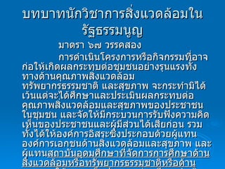 บทบาทนักวิชาการสิ่งแวดล้อมในรัฐธรรมนูญ มาตรา ๖๗ วรรคสอง การดำเนินโครงการหรือกิจกรรมที่อาจก่อให้เกิดผลกระทบต่อชุมชนอย่างรุนแรงทั้งทางด้านคุณภาพสิ่งแวดล้อม ทรัพยากรธรรมชาติ และสุขภาพ จะกระทำมิได้ เว้นแต่จะได้ศึกษาและประเมินผลกระทบต่อคุณภาพสิ่งแวดล้อมและสุขภาพของประชาชนในชุมชน และจัดให้มีกระบวนการรับฟังความคิดเห็นของประชาชนและผู้มีส่วนได้เสียก่อน รวมทั้งได้ให้องค์การอิสระซึ่งประกอบด้วยผู้แทนองค์การเอกชนด้านสิ่งแวดล้อมและสุขภาพ และผู้แทน สถาบันอุดมศึกษาที่จัดการการศึกษาด้านสิ่งแวดล้อมหรือทรัพยากรธรรมชาติหรือด้านสุขภาพ  ให้ความเห็นประกอบก่อนมีการดำเนินการดังกล่าว 