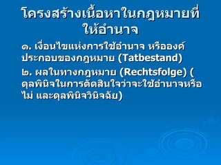 โครงสร้างเนื้อหาในกฎหมายที่ให้อำนาจ ๑ .  เงื่อนไขแห่งการใช้อำนาจ หรือองค์ประกอบของกฎหมาย  (Tatbestand) ๒ .  ผลในทางกฎหมาย  (Rechtsfolge)  ( ดุลพินิจในการตัดสินใจว่าจะใช้อำนาจหรือไม่ และดุลพินิจวินิจฉัย ) 