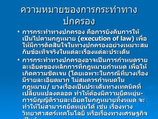 ความหมายของการกระทำทางปกครอง การกระทำทางปกครอง คือการบังคับการให้เป็นไปตามกฎหมาย  ( execution of law)  เพื่อให้มีการตัดสินใจในทางปกครองอย่างเหมาะสมกับข้อเท็จจริงในแต่ละเรื่องแต่ละประเด็น การกระทำทางปกครองอาจเป็นการกำหนดรายละเอียดของหลักการที่กฎหมายกำหนด เพื่อให้เกิดความชัดเจน  ( โดยเฉพาะในกรณีที่บางเรื่องมีรายละเอียดมาก ไม่สมควรกำหนดในกฎหมาย /  บางเรื่องเป็นประเด็นทางเทคนิคที่เปลี่ยนแปลงตลอด ทำให้ต้องมีความยืดหยุ่น -  การบัญญัติรายละเอียดในกฎหมายทั้งหมด จะทำให้ไม่สามารถยืดหยุ่นได้ เช่น เรื่องทางวิทยาศาสตร์เทคโนโลยี หรือเรื่องทางเศรษฐกิจ เป็นต้น การกระทำทางปกครองอาจเป็นการกำหนดแนวทางในการตีความกฎหมายที่เป็นแม่บท 