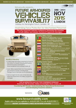 Maximising Force Protection for Mechanised Personnel
@SMiGroupDefence
#avsurvive
Leading Military Experts:
Major General Aguiar Santos, Pandur Mechanised Brigade
Commander, Portuguese Army, Portugal
Brigadier General Roberto Soria Martinez,
Head of Land Systems, Spanish Army, Spain
Brigadier Martin Wijnen, Commander of 43 Mechanized
Brigade, Royal Netherlands Army, Netherlands
Brigadier General Norbert Huber, Director of Armament
and Procurement, Austrian MoD, Austria
Brigadier Ben Barry, Senior Fellow for Land Warfare, IISS, UK
Colonel Egbert Teeuw, Head of Ground Based Weapon
Systems Division, Netherlands Defence Materiel
Organisation, Netherlands
Lieutenant Colonel Henk Ouwehand, Commander of the
45th Mechanized Infantry Battalion, Royal Netherlands
Army, Netherlands
Major Claus Heesakker Johansen, Armoured Vehicles
Study and Development Branch, Danish Army Combat
and Fire Support Centre, Denmark (sfc)
Leading Industry Experts:
Mr Dan Lindell, Platform Manager, Combat Vehicles, BAE
Systems Hägglunds, Sweden
Mr Stefan Lischka, Managing Director, ARTEC GMBH,
Krauss Maffei & Rheinmetall, Germany
Mr Bryan Vaughan, Head of Materials, Lockheed Martin, UK
Mr Gary Hines, Head of Protected Vehicles, Thales,
Australia
Mr Mark Dean, Head of Survivability and Mechanical System
Design, General Dynamics Land Systems, UK
Benefits of attending:
• Cutting edge technology presented by those at
the forefront of industry, including BAE Systems,
General Dynamics Land Systems,
Rheinmetall/KMW and Lockheed Martin UK
• Senior military representation from those leading
procurement in Europe, including Spain,
Portugal, the UK, Denmark and the Netherlands
• Gain an insight into the work of internationally
respected researchers and military programme
managers
www.favsurvivability.com
Register online or fax your registration to +44 (0) 870 9090 712 or call +44 (0) 870 9090 711
MILITARY, GOVERNMENT & PUBLIC SECTOR RATES AVAILABLE
23RD - 24TH
NOV
2015
LONDON
SMi proudly presents...
PLUS AN INTERACTIVE HALF-DAY POST-CONFERENCE WORKSHOP
Wednesday 25th November, Holiday Inn Kensington Forum, London, UK
Countering IED Threats: Understanding the Operational Environment
and Developing Proactive Solutions
REGISTER BY JULY 17TH FOR A £400 DISCOUNT • REGISTER BY SEPTEMBER 30TH FOR A £200 DISCOUNT • REGISTER BY OCTOBER 30TH FOR A £100 DISCOUNT
The only Armoured Vehicles Conference Harnessing the Expertise
of both Military and Industry Technical Programme Managers
Holiday Inn Kensington Forum, London, UK
Sponsorship is now open
For further information, please contact Justin Predescu via
jpredescu@smi-online.co.uk or +44 207 8276130
Sponsored by
 