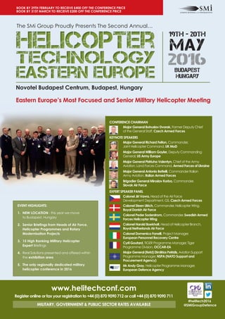 Novotel Budapest Centrum, Budapest, Hungary
Eastern Europe’s Most Focused and Senior Military Helicopter Meeting
#helitech2016
@SMiGroupDefence
EVENT HIGHLIGHTS:
1. NEW LOCATION - this year we move
to Budapest, Hungary
2. Senior Briefings from Heads of Air Force,
Helicopter Programmes and Rotary
Modernisation Projects
3. 15 High Ranking Military Helicopter
Expert Briefings
4. Real Solutions presented and offered within
the exhibition area
5. The only regionally dedicated military
helicopter conference in 2016
www.helitechconf.com
Register online or fax your registration to +44 (0) 870 9090 712 or call +44 (0) 870 9090 711
MILITARY, GOVERNMENT & PUBLIC SECTOR RATES AVAILABLE
BOOK BY 29TH FEBRUARY TO RECEIVE £400 OFF THE CONFERENCE PRICE
BOOK BY 31ST MARCH TO RECEIVE £200 OFF THE CONFERENCE PRICE
19TH - 20TH
MAY
2016ibudapest
hungary
The SMi Group Proudly Presents The Second Annual…
CONFERENCE CHAIRMAN
Major General Bohuslav Dvorak, Former Deputy Chief
of the General Staff, Czech Armed Forces
KEYNOTE SPEAKERS
Major General Richard Felton, Commander,
Joint Helicopter Command, UK MoD
Major General William Gayler, Deputy Commanding
General, US Army Europe
Major General Pistriuha Valentyn, Chief of the Army
Aviation, Land Forces Command, Armed Forces of Ukraine
Major General Antonio Bettelli, Commander Italian
Army Aviation, Italian Armed Forces
Brigadier General Miroslav Korba, Commander,
Slovak Air Force
EXPERT SPEAKER PANEL
Colonel Jiri Vavra, Head of the Air Force
Development Department, GS, Czech Armed Forces
Colonel Steen Ulrich, Commander, Helicopter Wing,
Royal Danish Air Force
Colonel Peder Soderstrom, Commander, Swedish Armed
Forces Helicopter Wing
Colonel Harold Boekholt, Head of Helicopter Branch,
Royal Netherlands Air Force
Colonel Domenico Fanelli, Project Manager,
European Personnel Recovery Centre
Cyril Goutard, TIGER Programme Manager, Tiger
Programme Division, OCCAR-EA
Major General (Retd) Dimitrios Petridis, Aviation Support
Programme Manager, NSPA (NATO Support and
Procurement Agency)
Mr Andy Gray, Helicopter Programme Manager,
European Defence Agency
 