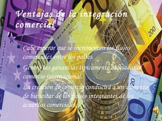 Ventajas de la integración comercial Cabe esperar que se incrementen los flujos comerciales entre los países. Genera las ganancias típicamente asociadas al comercio internacional. La creación de comercio conducirá a un aumento de bienestar de los países integrantes de los acuerdos comerciales.