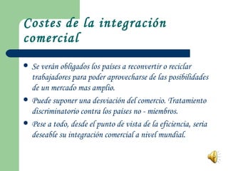 Costes de la integración comercial Se verán obligados los países a reconvertir o reciclar trabajadores para poder aprovecharse de las posibilidades de un mercado mas amplio. Puede suponer una desviación del comercio. Tratamiento discriminatorio contra los países no - miembros. Pese a todo, desde el punto de vista de la eficiencia, seria deseable su integración comercial a nivel mundial.