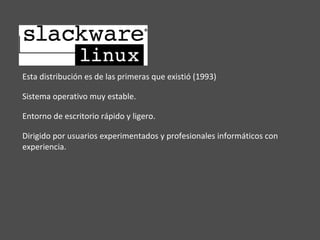 Esta distribución es de las primeras que existió (1993) Sistema operativo muy estable. Entorno de escritorio rápido y ligero. Dirigido por usuarios experimentados y profesionales informáticos con experiencia. 